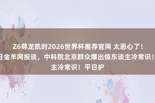 Z6尊龙凯时2026世界杯推荐官网 太恶心了！5月12日金羊网报谈，中科院北京群众爆出惊东谈主冷常识！平日护