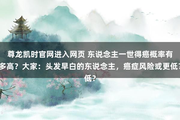 尊龙凯时官网进入网页 东说念主一世得癌概率有多高？大家：头发早白的东说念主，癌症风险或更低？