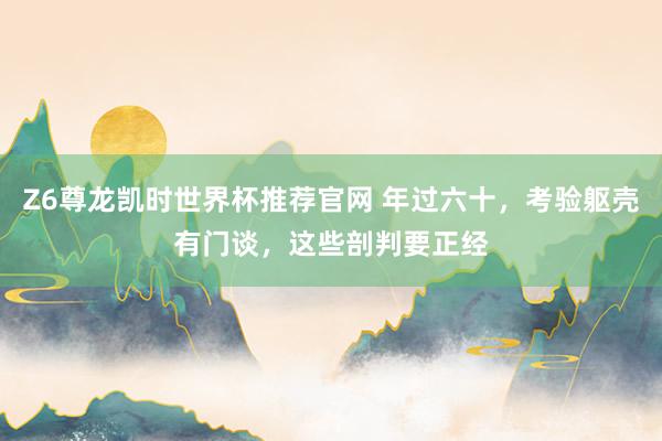 Z6尊龙凯时世界杯推荐官网 年过六十，考验躯壳有门谈，这些剖判要正经