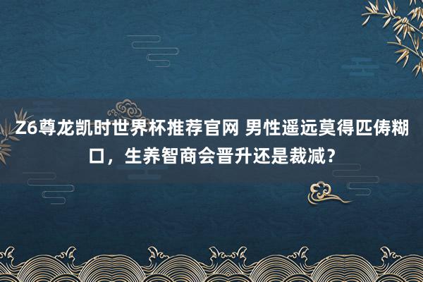 Z6尊龙凯时世界杯推荐官网 男性遥远莫得匹俦糊口，生养智商会晋升还是裁减？