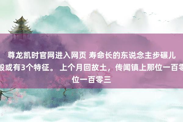 尊龙凯时官网进入网页 寿命长的东说念主步碾儿一般或有3个特征。 上个月回故土，传闻镇上那位一百零三