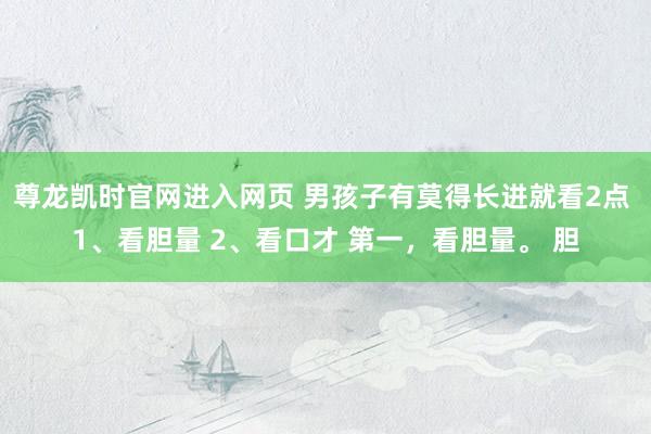 尊龙凯时官网进入网页 男孩子有莫得长进就看2点 1、看胆量 2、看口才 第一，看胆量。 胆