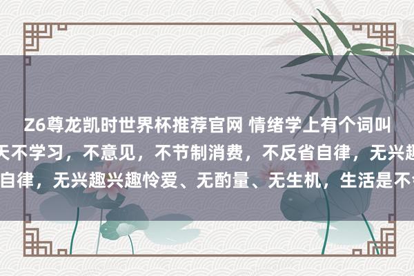 Z6尊龙凯时世界杯推荐官网 情绪学上有个词叫：破窗效应，若是你整天不学习，不意见，不节制消费，不反省自律，无兴趣兴趣怜爱、无酌量、无生机，生活是不会变好的……