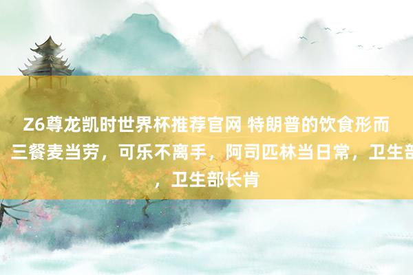 Z6尊龙凯时世界杯推荐官网 特朗普的饮食形而上学：三餐麦当劳，可乐不离手，阿司匹林当日常，卫生部长肯