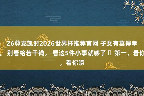 Z6尊龙凯时2026世界杯推荐官网 子女有莫得孝心， 别看给若干钱， 看这5件小事就够了 ​第一，看你唠