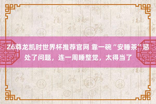 Z6尊龙凯时世界杯推荐官网 靠一碗“安睡茶”惩处了问题，连一周睡整觉，太得当了