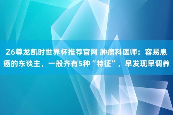 Z6尊龙凯时世界杯推荐官网 肿瘤科医师：容易患癌的东谈主，一般齐有5种“特征”，早发现早调养