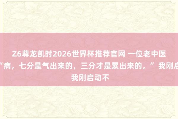 Z6尊龙凯时2026世界杯推荐官网 一位老中医说：“病，七分是气出来的，三分才是累出来的。” 我刚启动不