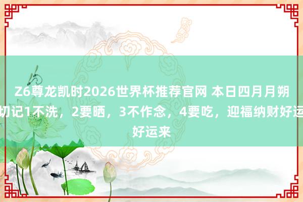 Z6尊龙凯时2026世界杯推荐官网 本日四月月朔，切记1不洗，2要晒，3不作念，4要吃，迎福纳财好运来