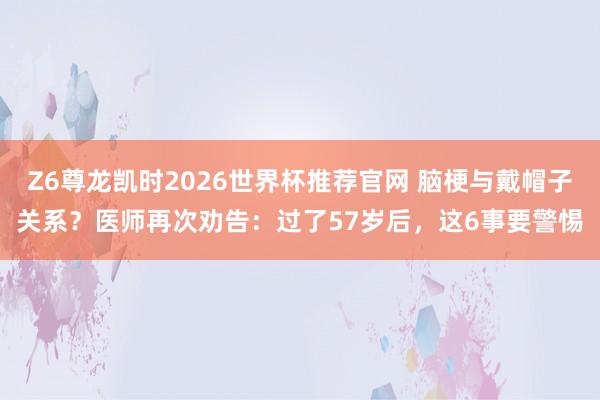 Z6尊龙凯时2026世界杯推荐官网 脑梗与戴帽子关系？医师再次劝告：过了57岁后，这6事要警惕