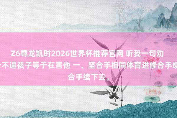 Z6尊龙凯时2026世界杯推荐官网 听我一句劝 你当今不逼孩子等于在害他 一、坚合手相同体育进修合手续下去。