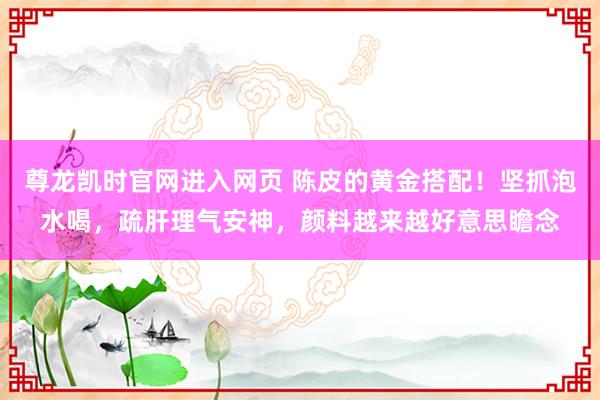 尊龙凯时官网进入网页 陈皮的黄金搭配！坚抓泡水喝，疏肝理气安神，颜料越来越好意思瞻念