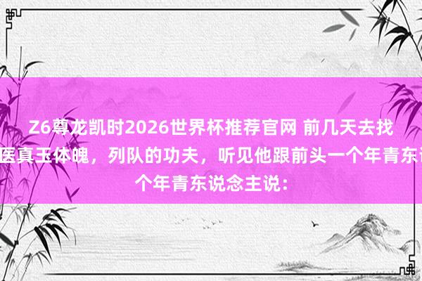 Z6尊龙凯时2026世界杯推荐官网 前几天去找一位老中医真玉体魄，列队的功夫，听见他跟前头一个年青东说念主说：