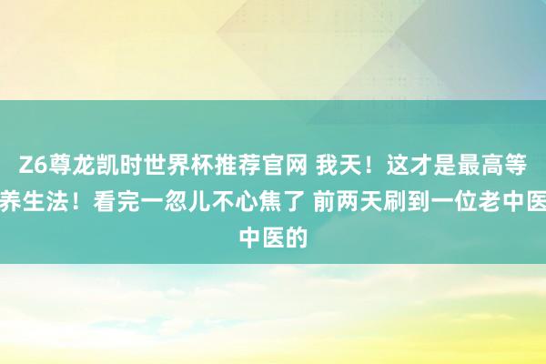 Z6尊龙凯时世界杯推荐官网 我天！这才是最高等的养生法！看完一忽儿不心焦了 前两天刷到一位老中医的