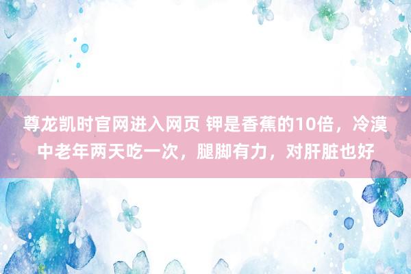尊龙凯时官网进入网页 钾是香蕉的10倍，冷漠中老年两天吃一次，腿脚有力，对肝脏也好