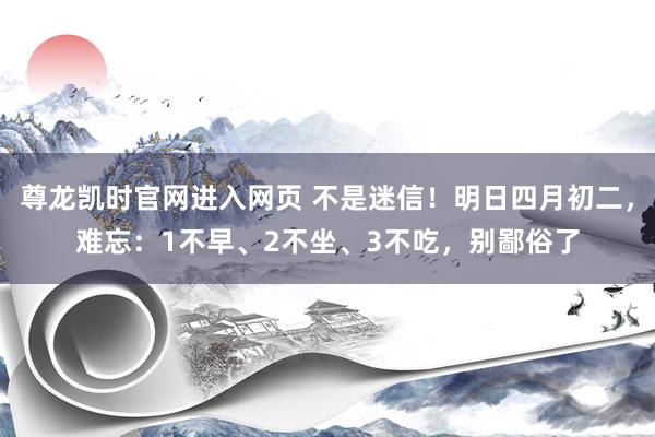 尊龙凯时官网进入网页 不是迷信！明日四月初二，难忘：1不早、2不坐、3不吃，别鄙俗了