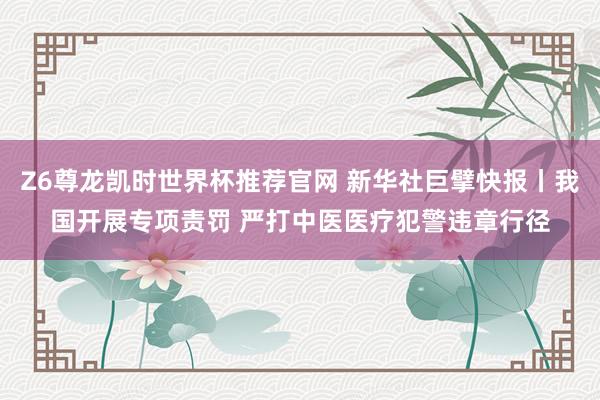 Z6尊龙凯时世界杯推荐官网 新华社巨擘快报丨我国开展专项责罚 严打中医医疗犯警违章行径