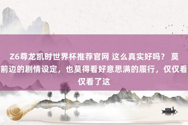 Z6尊龙凯时世界杯推荐官网 这么真实好吗？ 莫得看前边的剧情设定，也莫得看好意思满的履行，仅仅看了这