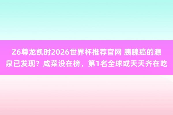 Z6尊龙凯时2026世界杯推荐官网 胰腺癌的源泉已发现？咸菜没在榜，第1名全球或天天齐在吃