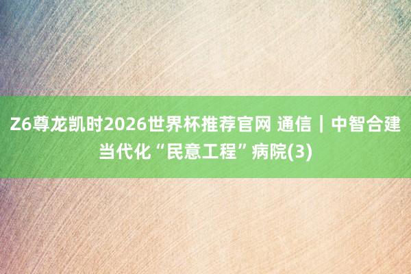 Z6尊龙凯时2026世界杯推荐官网 通信｜中智合建当代化“民意工程”病院(3)