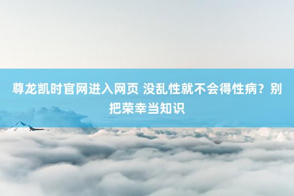 尊龙凯时官网进入网页 没乱性就不会得性病？别把荣幸当知识