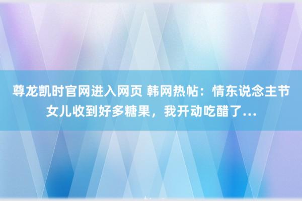 尊龙凯时官网进入网页 韩网热帖：情东说念主节女儿收到好多糖果，我开动吃醋了…