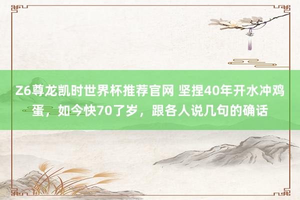 Z6尊龙凯时世界杯推荐官网 坚捏40年开水冲鸡蛋，如今快70了岁，跟各人说几句的确话