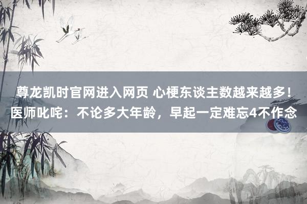 尊龙凯时官网进入网页 心梗东谈主数越来越多！医师叱咤：不论多大年龄，早起一定难忘4不作念