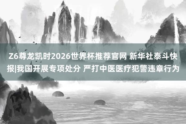 Z6尊龙凯时2026世界杯推荐官网 新华社泰斗快报|我国开展专项处分 严打中医医疗犯警违章行为