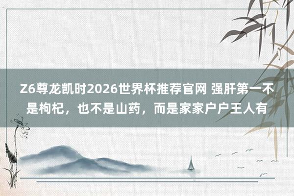 Z6尊龙凯时2026世界杯推荐官网 强肝第一不是枸杞，也不是山药，而是家家户户王人有