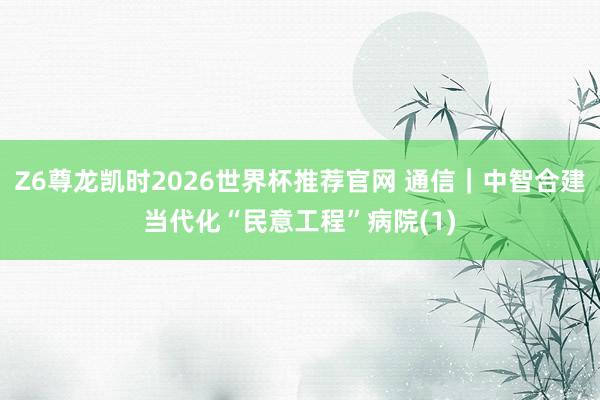 Z6尊龙凯时2026世界杯推荐官网 通信｜中智合建当代化“民意工程”病院(1)