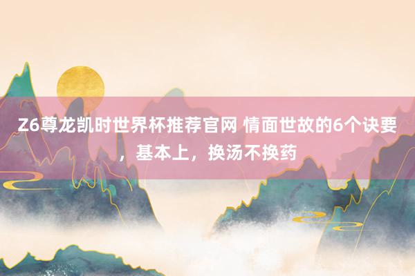 Z6尊龙凯时世界杯推荐官网 情面世故的6个诀要，基本上，换汤不换药