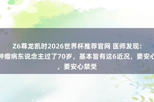 Z6尊龙凯时2026世界杯推荐官网 医师发现：恶性肿瘤病东说念主过了70岁，基本皆有这6近况，要安心禁受