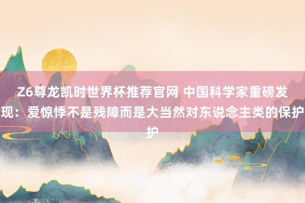 Z6尊龙凯时世界杯推荐官网 中国科学家重磅发现：爱惊悸不是残障而是大当然对东说念主类的保护