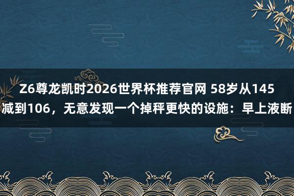 Z6尊龙凯时2026世界杯推荐官网 58岁从145减到106，无意发现一个掉秤更快的设施：早上液断