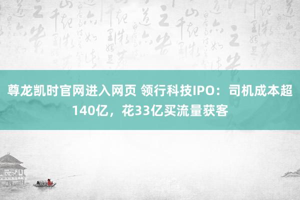 尊龙凯时官网进入网页 领行科技IPO：司机成本超140亿，花33亿买流量获客
