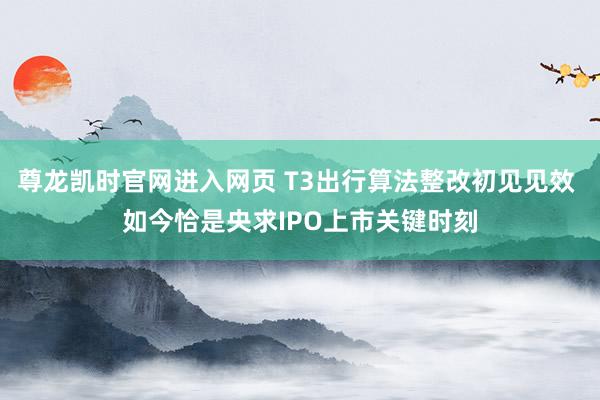 尊龙凯时官网进入网页 T3出行算法整改初见见效 如今恰是央求IPO上市关键时刻