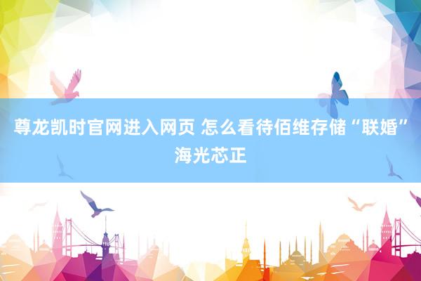 尊龙凯时官网进入网页 怎么看待佰维存储“联婚”海光芯正