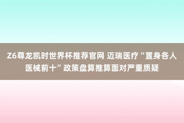Z6尊龙凯时世界杯推荐官网 迈瑞医疗“置身各人医械前十”政策盘算推算面对严重质疑