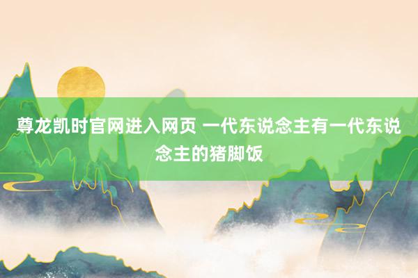 尊龙凯时官网进入网页 一代东说念主有一代东说念主的猪脚饭