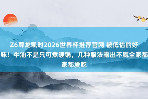 Z6尊龙凯时2026世界杯推荐官网 被低估的好意思味！牛油不是只可煮暖锅，几种服法露出不腻全家都爱吃