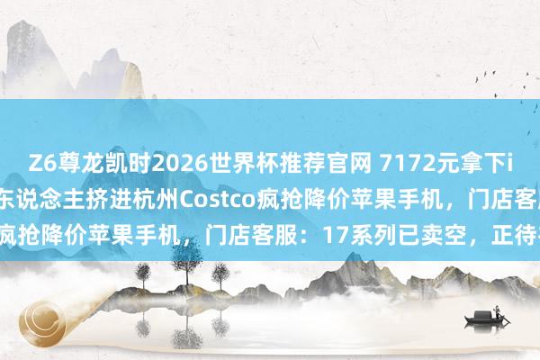 Z6尊龙凯时2026世界杯推荐官网 7172元拿下iPhone 17 Pro！数百东说念主挤进杭州Costco疯抢降价苹果手机，门店客服：17系列已卖空，正待补货