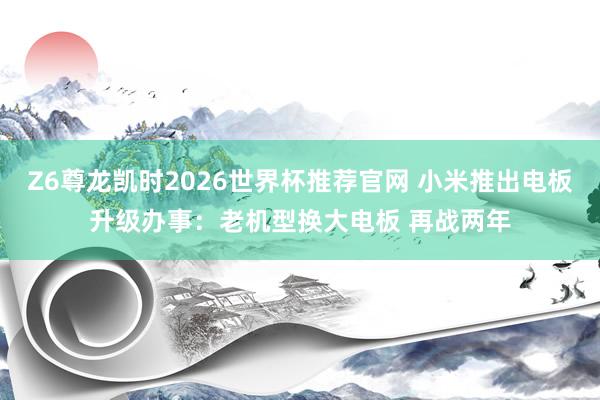 Z6尊龙凯时2026世界杯推荐官网 小米推出电板升级办事：老机型换大电板 再战两年