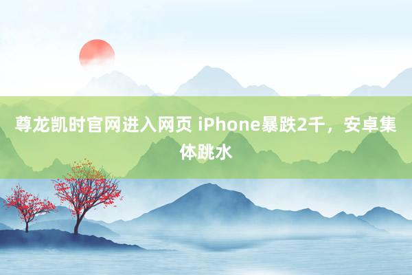尊龙凯时官网进入网页 iPhone暴跌2千，安卓集体跳水