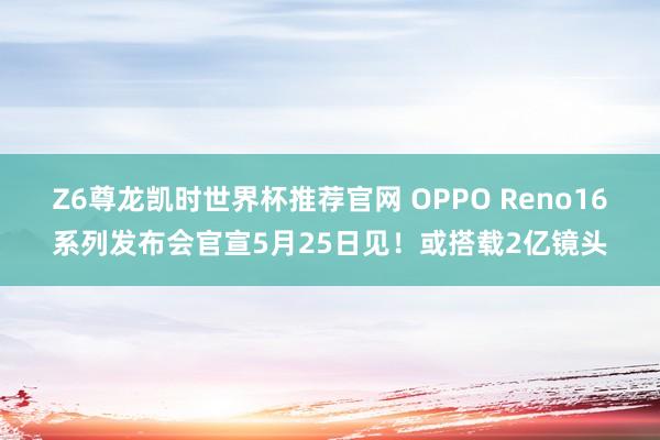 Z6尊龙凯时世界杯推荐官网 OPPO Reno16系列发布会官宣5月25日见！或搭载2亿镜头