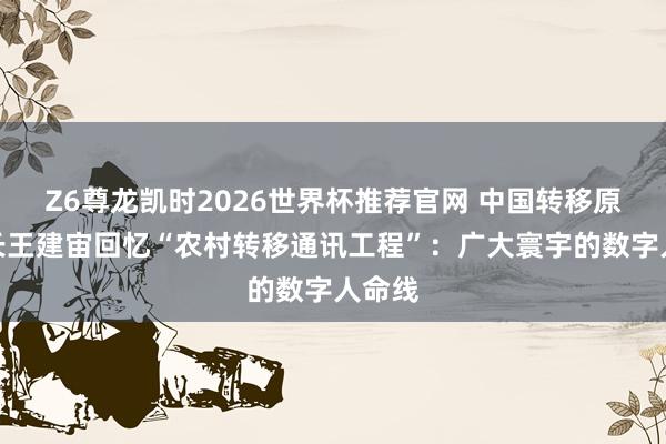 Z6尊龙凯时2026世界杯推荐官网 中国转移原董事长王建宙回忆“农村转移通讯工程”：广大寰宇的数字人命线