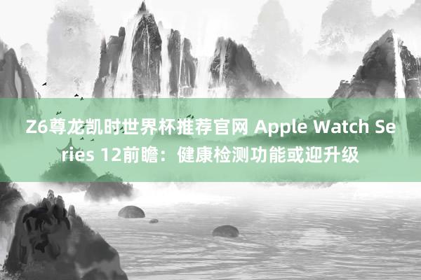 Z6尊龙凯时世界杯推荐官网 Apple Watch Series 12前瞻：健康检测功能或迎升级