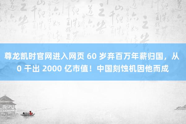 尊龙凯时官网进入网页 60 岁弃百万年薪归国，从 0 干出 2000 亿市值！中国刻蚀机因他而成