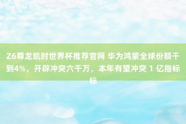 Z6尊龙凯时世界杯推荐官网 华为鸿蒙全球份额干到4%，开辟冲突六千万，本年有望冲突 1 亿指标