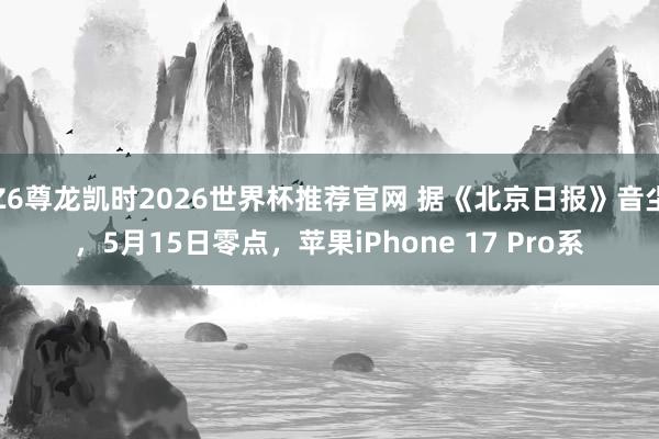 Z6尊龙凯时2026世界杯推荐官网 据《北京日报》音尘，5月15日零点，苹果iPhone 17 Pro系